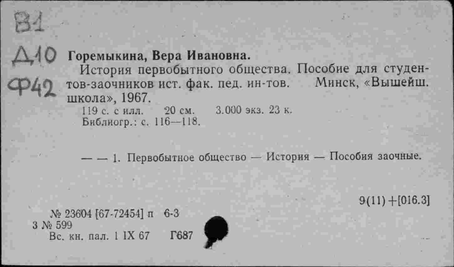 ﻿Д{0	Горемыкина, Вера Ивановна. История первобытного общества. Пособие для студен-
Ф42.	тов-заочников ист. фак. пед. ин-тов. Минск, «Вышейш. школа», 1967. 119 с. с илл. 20 см. 3.000 экз. 23 к. Библиогр.: с. 116—118. 	1. Первобытное общество — История —: Пособия заочные.
9(11)+[016.3]
№ 23604 [67-72454] п 6-3	_
З № 599
Вс. кн. пал. 1 IX 67	Г687